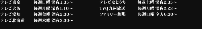 テレビ東京 毎週日曜 深夜1:35〜/テレビ大阪 毎週月曜 深夜1:10〜/テレビ愛知 毎週金曜 深夜2:30〜/テレビ北海道 毎週木曜 深夜2:30〜/テレビせとうち 毎週土曜 深夜2:35〜/TVQ九州放送 毎週月曜 深夜2:23〜/ファミリー劇場 毎週日曜 夕方6:30〜