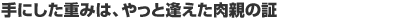 手にした重みは、やっと逢えた肉親の証