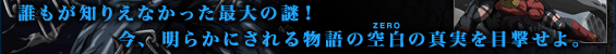 今、明らかにされる物語の空白(ZERO)の真実を目撃せよ。