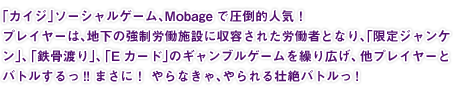 「カイジ」ソーシャルゲーム、Mobageで圧倒的人気! プレイヤーは、地下の強制労働施設に収容された労働者となり、「限定ジャンケン」、「鉄骨渡り」、「Eカード」のギャンブルゲームを繰り広げ、他プレイヤーとバトルするっ!! まさに! やらなきゃ、やられる壮絶バトルっ!