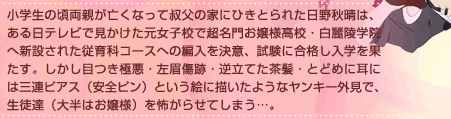 小学生の頃両親が亡くなって叔父の家にひきとられた日野秋晴は、ある日テレビで見かけた元女子校で超名門お嬢様高校・白麗陵学院へ新設された従育科コースへの編入を決意、試験に合格し入学を果たす。