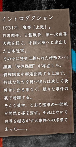 1931年、魔都「上海」。 日清戦争、日露戦争、第一次世界大戦を経て、中国大陸へと進出した日本陸軍。 その中に歴史上葬られた特殊スパイ組織“桜井機関”が存在した。 覇権国家が群雄割拠する上海で、特殊な能力を持つ彼らは決して表舞台に出る事なく、様々な事件の裏で暗躍する。 そんな最中、とある陸軍の一部隊が忽然と姿を消す。それはやがて世界を揺るがす大事件への序章であった——。