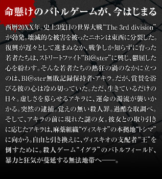 西暦20XX年。史上3度目の世界大戦“The 3rd division”が勃発。壊滅的な被害を被ったニホンは東西に分裂した。復興が遅々として進まぬなか、戦争しか知らずに育った若者たちは、ストリートファイト“Bl@ster”に興じ、鬱屈した心を紛わす。そんな若者たちの熱狂の渦のなかに立つのは、Bl@ster無敗記録保持者・アキラ。だが、賞賛を浴びる彼の心は冷め切っていた。ただ、生きているだけの日々。虚しさを募らせるアキラに、運命の濁流が襲いかかる。突然の逮捕。覚えの無い殺人罪。過酷な取調べ。そして、アキラの前に現れた謎の女。彼女との取り引きに応じたアキラは、麻薬組織“ヴィスキオ”の本拠地“トシマ”に向かう。自由と引き換えに、ヴィスキオの支配者“王”を倒すために。殺人ゲーム“イグラ”のバトルフィールド、暴力と狂気が蔓延する無法地帯へ──。