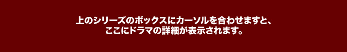上のシリーズのボックスにカーソルを合わせますと、ここにドラマの詳細が表示されます。