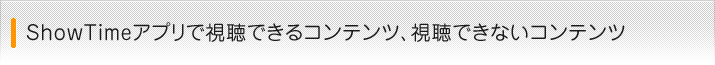 ShowTimeアプリで視聴できるコンテンツ、視聴できないコンテンツ